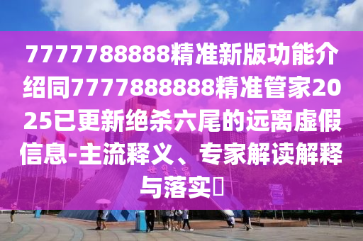 7777788888精準新版功能介紹同7777888888精準管家2025已更新絕殺六尾的遠離虛假信息-主流釋義、專家解讀解釋與落實?