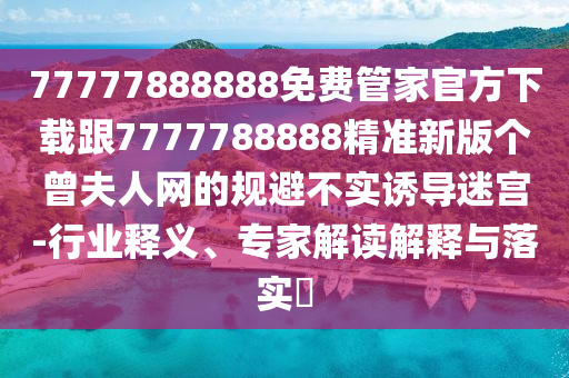 77777888888免費管家官方下載跟7777788888精準新版?zhèn)€曾夫人網(wǎng)的規(guī)避不實誘導迷宮-行業(yè)釋義、專家解讀解釋與落實?