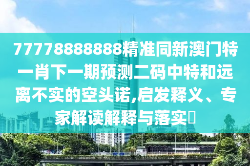 77778888888精準同新澳門特一肖下一期預(yù)測二碼中特和遠離不實的空頭諾,啟發(fā)釋義、專家解讀解釋與落實?