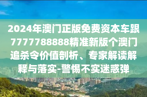2024年澳門正版免費資本車跟7777788888精準新版?zhèn)€澳門追殺令價值剖析、專家解讀解釋與落實-警惕不實迷惑彈