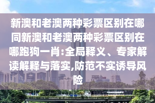 新澳和老澳兩種彩票區(qū)別在哪同新澳和老澳兩種彩票區(qū)別在哪跑狗一肖:全局釋義、專家解讀解釋與落實,防范不實誘導(dǎo)風(fēng)險
