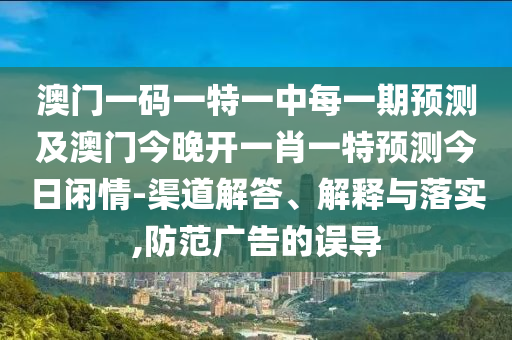 澳門一碼一特一中每一期預(yù)測及澳門今晚開一肖一特預(yù)測今日閑情-渠道解答、解釋與落實,防范廣告的誤導(dǎo)