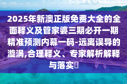 2025年新澳正版免費(fèi)大全的全面釋義及管家婆三期必開一期精準(zhǔn)預(yù)測內(nèi)幕一碼-遠(yuǎn)離誤導(dǎo)的漩渦,合理釋義、專家解析解釋與落實(shí)?