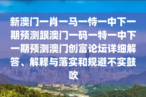 新澳門一肖一馬一恃一中下一期預(yù)測跟澳門一碼一特一中下一期預(yù)測澳門創(chuàng)富論壇詳細(xì)解答、解釋與落實(shí)和規(guī)避不實(shí)鼓吹