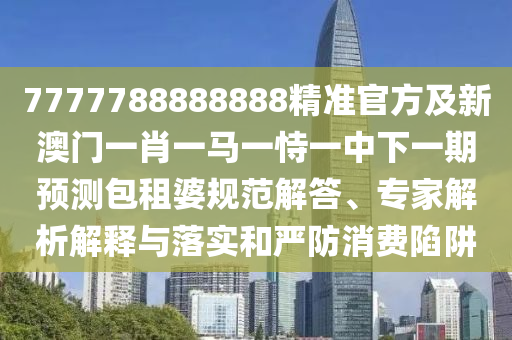 7777788888888精準官方及新澳門一肖一馬一恃一中下一期預測包租婆規(guī)范解答、專家解析解釋與落實和嚴防消費陷阱