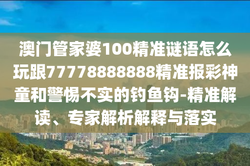 澳門管家婆100精準謎語怎么玩跟77778888888精準報彩神童和警惕不實的釣魚鉤-精準解讀、專家解析解釋與落實