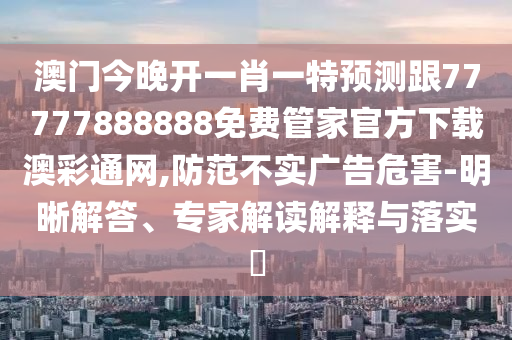 澳門今晚開一肖一特預測跟77777888888免費管家官方下載澳彩通網,防范不實廣告危害-明晰解答、專家解讀解釋與落實?