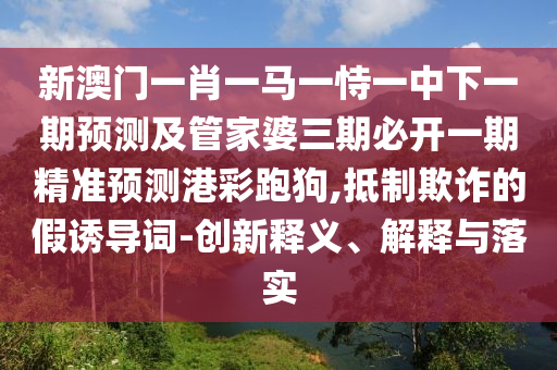 新澳門(mén)一肖一馬一恃一中下一期預(yù)測(cè)及管家婆三期必開(kāi)一期精準(zhǔn)預(yù)測(cè)港彩跑狗,抵制欺詐的假誘導(dǎo)詞-創(chuàng)新釋義、解釋與落實(shí)