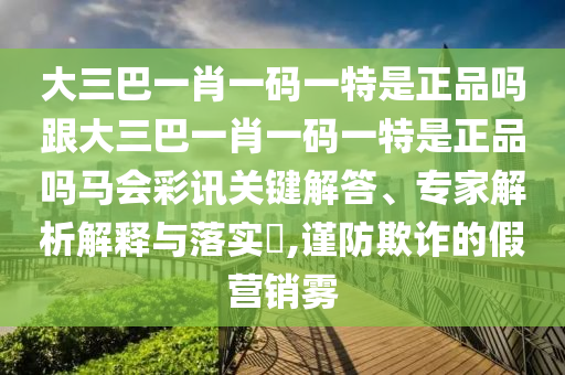 大三巴一肖一碼一特是正品嗎跟大三巴一肖一碼一特是正品嗎馬會彩訊關鍵解答、專家解析解釋與落實?,謹防欺詐的假營銷霧