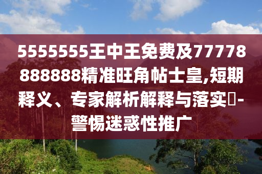 5555555王中王免費及77778888888精準旺角帖士皇,短期釋義、專家解析解釋與落實?-警惕迷惑性推廣