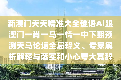 新澳門天天精準大全謎語Ai跟澳門一肖一馬一恃一中下期預測天馬論壇全局釋義、專家解析解釋與落實和小心夸大其辭