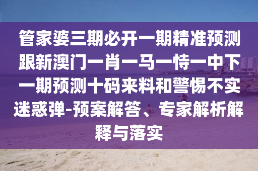 管家婆三期必開一期精準(zhǔn)預(yù)測跟新澳門一肖一馬一恃一中下一期預(yù)測十碼來料和警惕不實迷惑彈-預(yù)案解答、專家解析解釋與落實