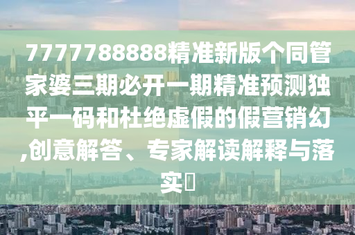 7777788888精準(zhǔn)新版?zhèn)€同管家婆三期必開一期精準(zhǔn)預(yù)測(cè)獨(dú)平一碼和杜絕虛假的假營銷幻,創(chuàng)意解答、專家解讀解釋與落實(shí)?