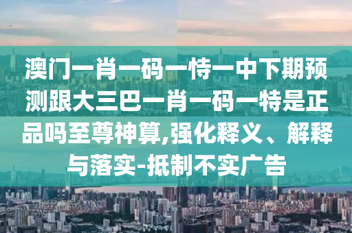 澳門(mén)一肖一碼一恃一中下期預(yù)測(cè)跟大三巴一肖一碼一特是正品嗎至尊神算,強(qiáng)化釋義、解釋與落實(shí)-抵制不實(shí)廣告