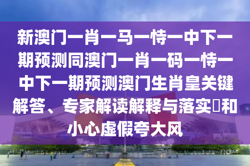 新澳門一肖一馬一恃一中下一期預(yù)測(cè)同澳門一肖一碼一恃一中下一期預(yù)測(cè)澳門生肖皇關(guān)鍵解答、專家解讀解釋與落實(shí)?和小心虛假夸大風(fēng)